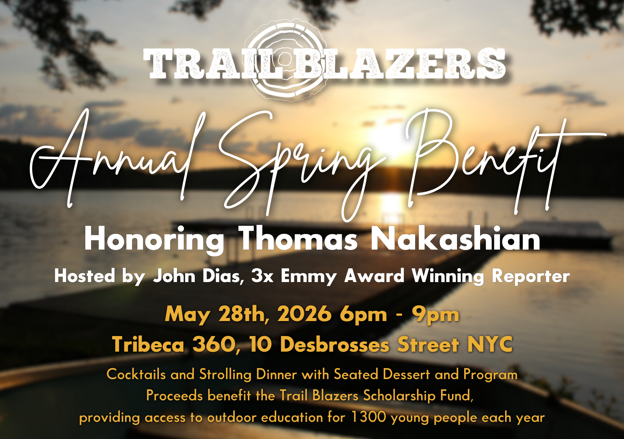 Trail Blazers. Annual Spring Benefit. Honoring Thomas Nakashian. Hosted by John Dias, 3x Emmy Award Winning Reporter. May 28th, 2026. 6pm - 9pm. Tribeca 360, 10 Desbrosses Street NYC. Cocktails and Strolling Dinner with Seated Dessert and Program. Proceeds benefit the Trail Blazers Scholarship Fund, providing access to outdoor education for 1300 young people each year.